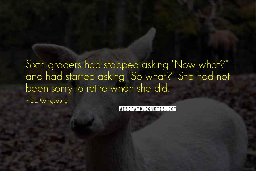 E.L. Konigsburg Quotes: Sixth graders had stopped asking "Now what?" and had started asking "So what?" She had not been sorry to retire when she did.