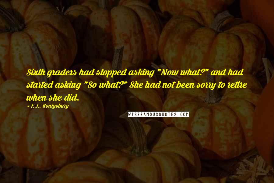 E.L. Konigsburg Quotes: Sixth graders had stopped asking "Now what?" and had started asking "So what?" She had not been sorry to retire when she did.