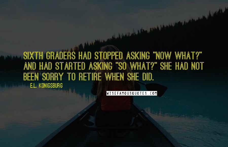E.L. Konigsburg Quotes: Sixth graders had stopped asking "Now what?" and had started asking "So what?" She had not been sorry to retire when she did.