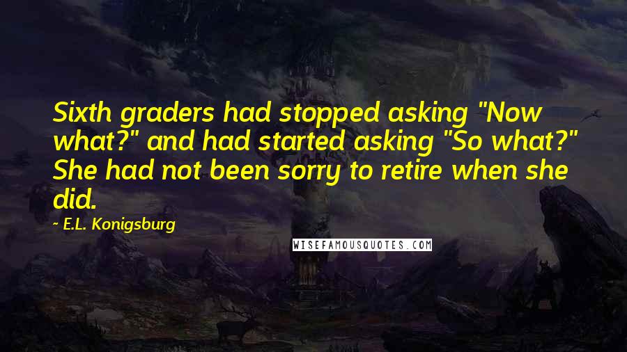 E.L. Konigsburg Quotes: Sixth graders had stopped asking "Now what?" and had started asking "So what?" She had not been sorry to retire when she did.