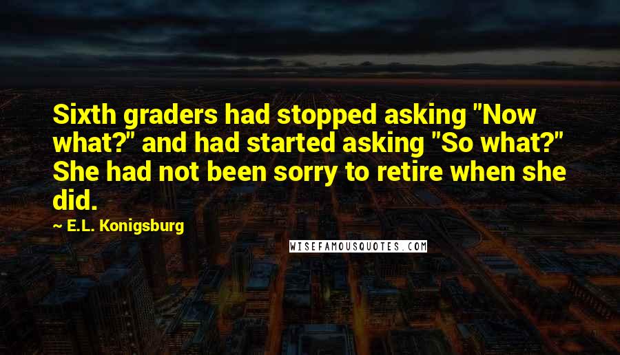 E.L. Konigsburg Quotes: Sixth graders had stopped asking "Now what?" and had started asking "So what?" She had not been sorry to retire when she did.