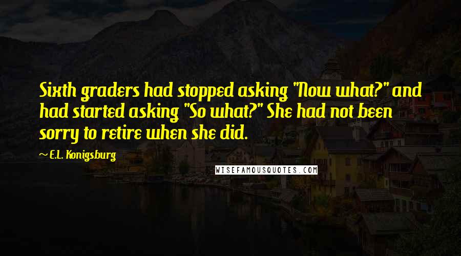 E.L. Konigsburg Quotes: Sixth graders had stopped asking "Now what?" and had started asking "So what?" She had not been sorry to retire when she did.