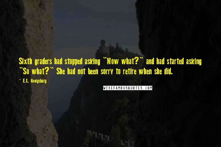 E.L. Konigsburg Quotes: Sixth graders had stopped asking "Now what?" and had started asking "So what?" She had not been sorry to retire when she did.