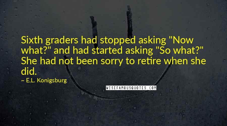 E.L. Konigsburg Quotes: Sixth graders had stopped asking "Now what?" and had started asking "So what?" She had not been sorry to retire when she did.
