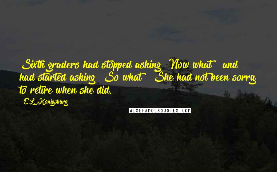 E.L. Konigsburg Quotes: Sixth graders had stopped asking "Now what?" and had started asking "So what?" She had not been sorry to retire when she did.
