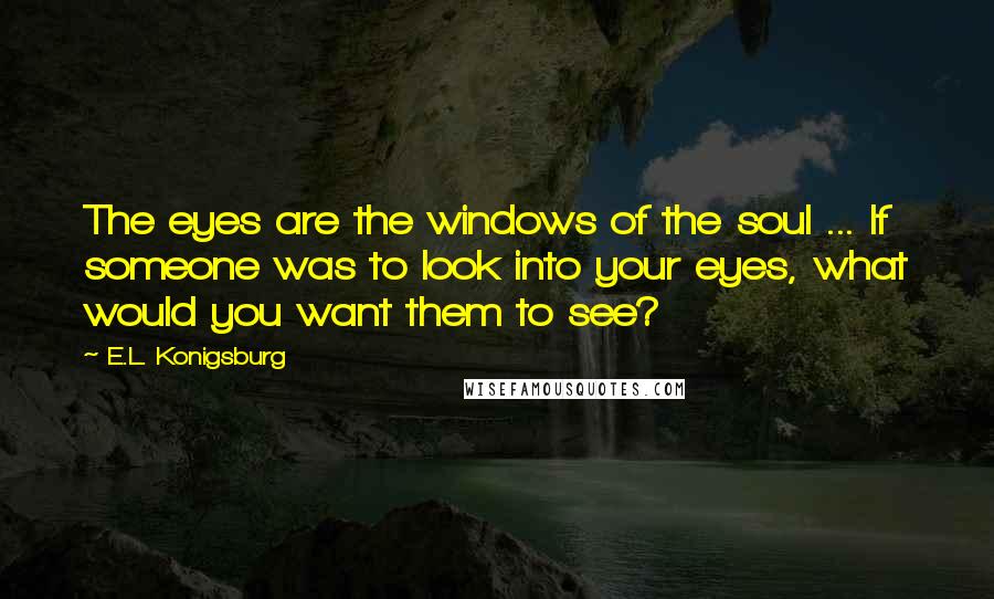 E.L. Konigsburg Quotes: The eyes are the windows of the soul ... If someone was to look into your eyes, what would you want them to see?