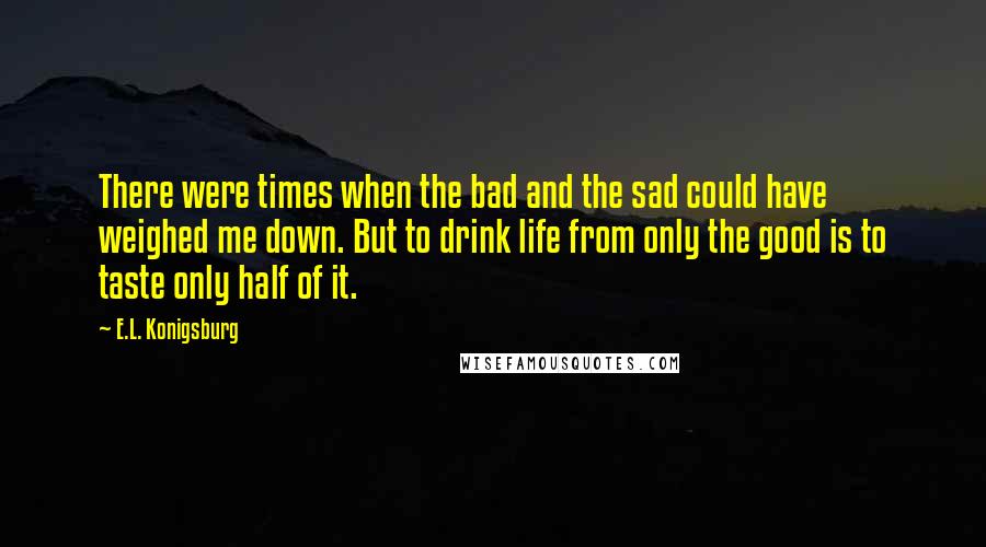 E.L. Konigsburg Quotes: There were times when the bad and the sad could have weighed me down. But to drink life from only the good is to taste only half of it.