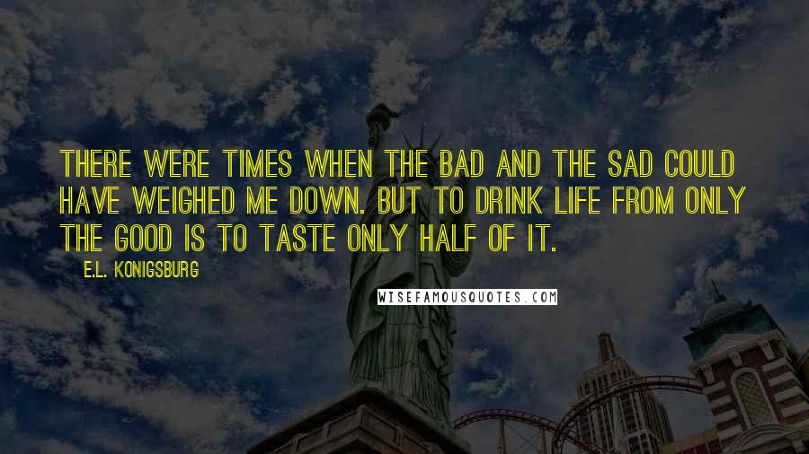 E.L. Konigsburg Quotes: There were times when the bad and the sad could have weighed me down. But to drink life from only the good is to taste only half of it.