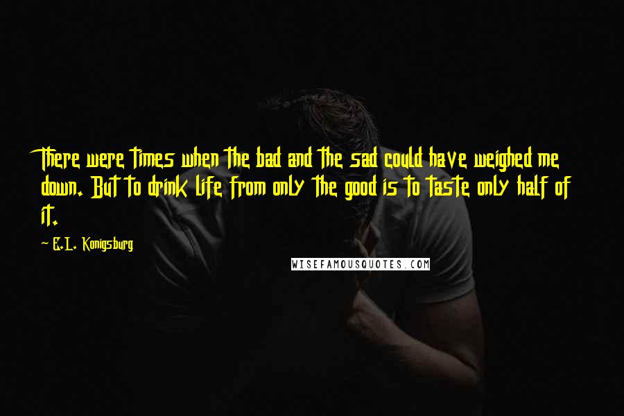 E.L. Konigsburg Quotes: There were times when the bad and the sad could have weighed me down. But to drink life from only the good is to taste only half of it.