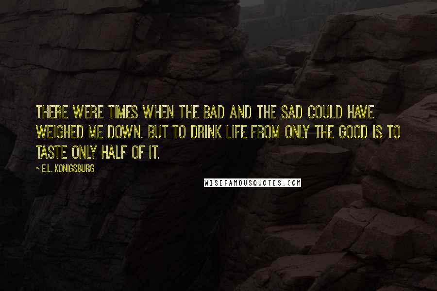 E.L. Konigsburg Quotes: There were times when the bad and the sad could have weighed me down. But to drink life from only the good is to taste only half of it.