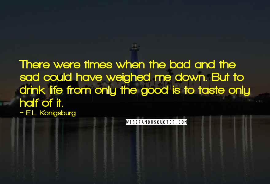 E.L. Konigsburg Quotes: There were times when the bad and the sad could have weighed me down. But to drink life from only the good is to taste only half of it.