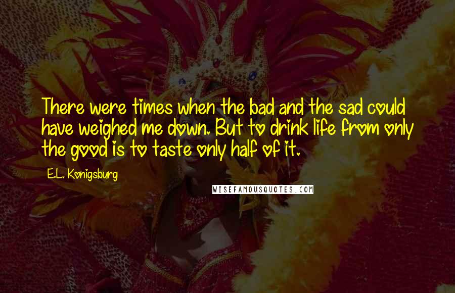 E.L. Konigsburg Quotes: There were times when the bad and the sad could have weighed me down. But to drink life from only the good is to taste only half of it.