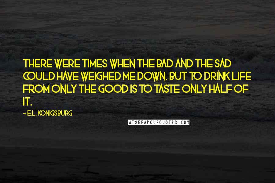 E.L. Konigsburg Quotes: There were times when the bad and the sad could have weighed me down. But to drink life from only the good is to taste only half of it.