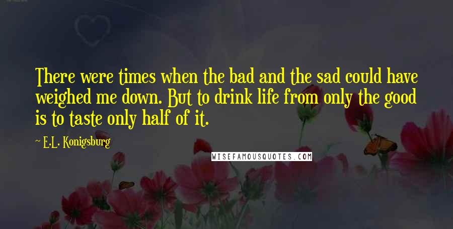 E.L. Konigsburg Quotes: There were times when the bad and the sad could have weighed me down. But to drink life from only the good is to taste only half of it.