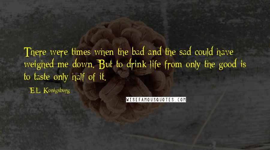 E.L. Konigsburg Quotes: There were times when the bad and the sad could have weighed me down. But to drink life from only the good is to taste only half of it.