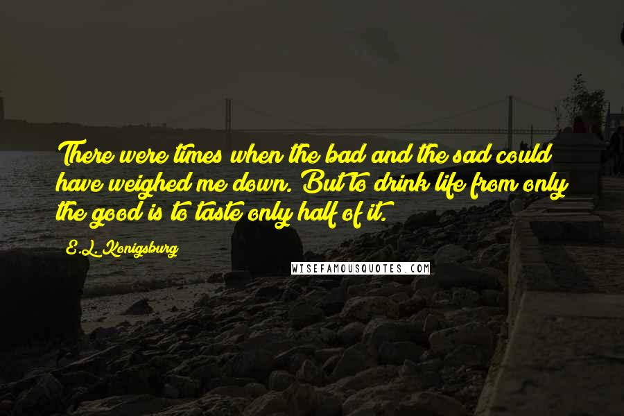 E.L. Konigsburg Quotes: There were times when the bad and the sad could have weighed me down. But to drink life from only the good is to taste only half of it.