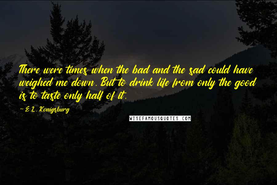 E.L. Konigsburg Quotes: There were times when the bad and the sad could have weighed me down. But to drink life from only the good is to taste only half of it.