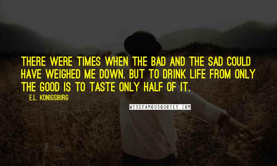 E.L. Konigsburg Quotes: There were times when the bad and the sad could have weighed me down. But to drink life from only the good is to taste only half of it.