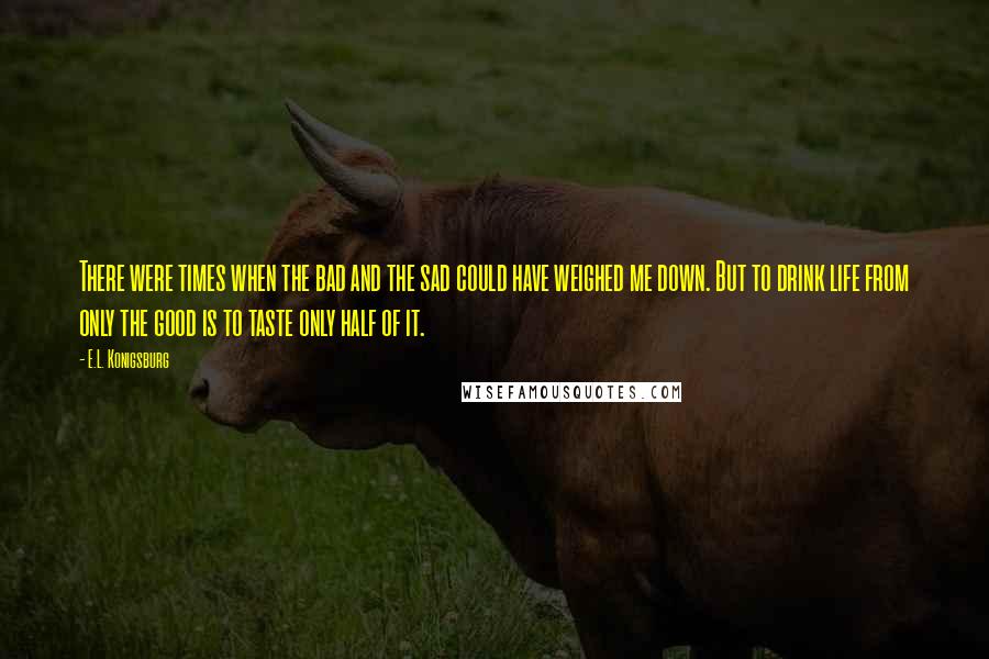 E.L. Konigsburg Quotes: There were times when the bad and the sad could have weighed me down. But to drink life from only the good is to taste only half of it.