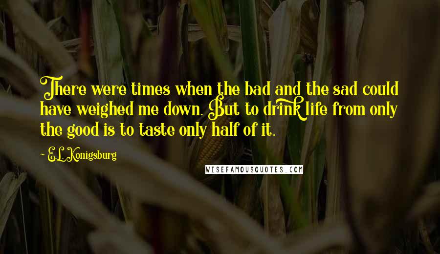 E.L. Konigsburg Quotes: There were times when the bad and the sad could have weighed me down. But to drink life from only the good is to taste only half of it.