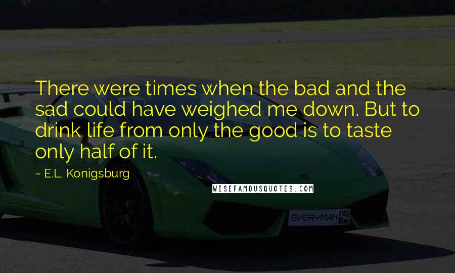 E.L. Konigsburg Quotes: There were times when the bad and the sad could have weighed me down. But to drink life from only the good is to taste only half of it.