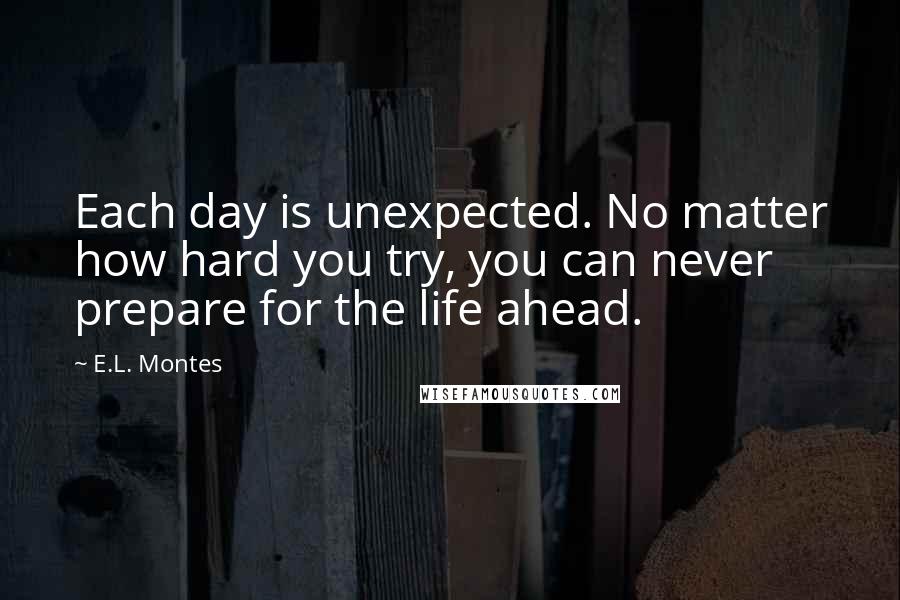 E.L. Montes Quotes: Each day is unexpected. No matter how hard you try, you can never prepare for the life ahead.