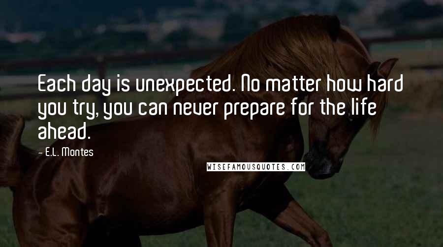 E.L. Montes Quotes: Each day is unexpected. No matter how hard you try, you can never prepare for the life ahead.