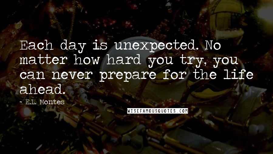 E.L. Montes Quotes: Each day is unexpected. No matter how hard you try, you can never prepare for the life ahead.