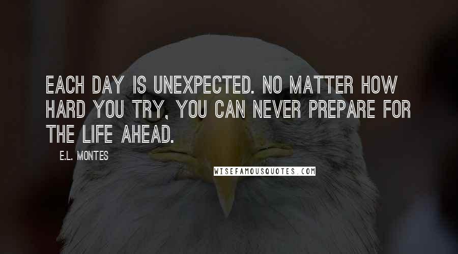 E.L. Montes Quotes: Each day is unexpected. No matter how hard you try, you can never prepare for the life ahead.