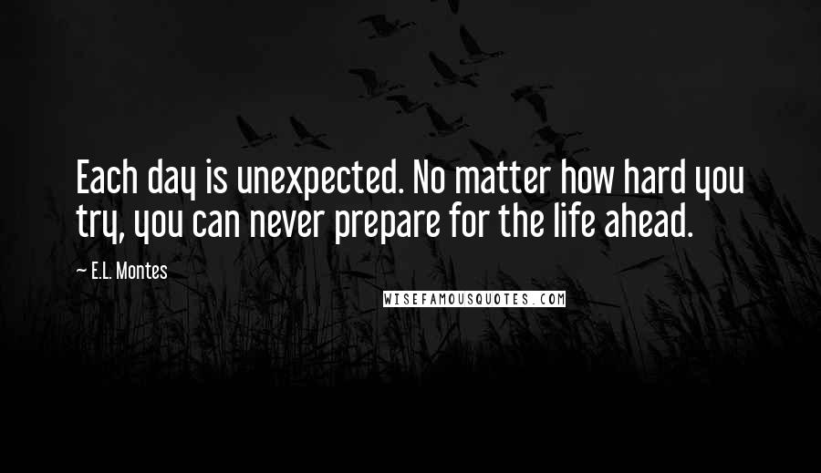 E.L. Montes Quotes: Each day is unexpected. No matter how hard you try, you can never prepare for the life ahead.