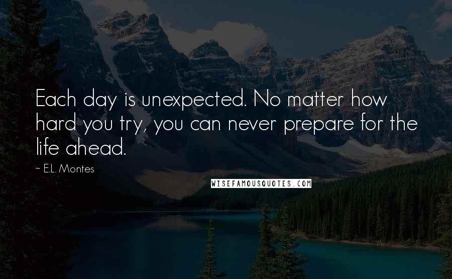 E.L. Montes Quotes: Each day is unexpected. No matter how hard you try, you can never prepare for the life ahead.