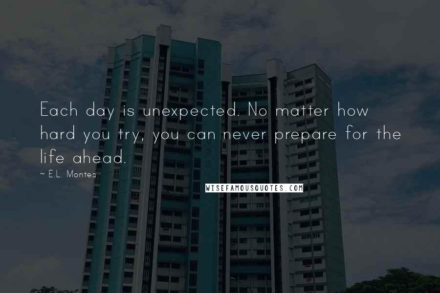 E.L. Montes Quotes: Each day is unexpected. No matter how hard you try, you can never prepare for the life ahead.