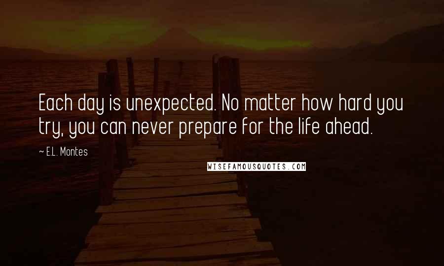 E.L. Montes Quotes: Each day is unexpected. No matter how hard you try, you can never prepare for the life ahead.