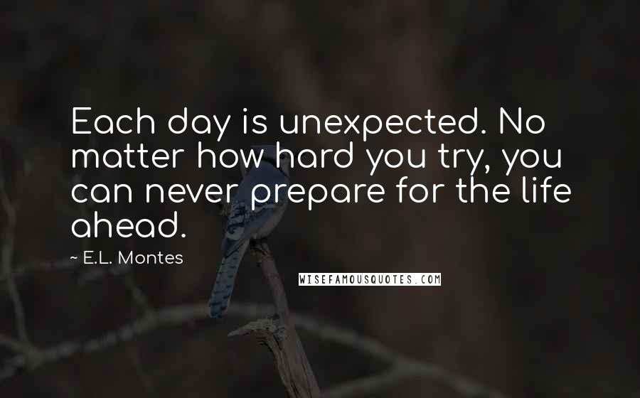 E.L. Montes Quotes: Each day is unexpected. No matter how hard you try, you can never prepare for the life ahead.