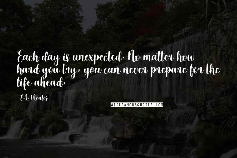 E.L. Montes Quotes: Each day is unexpected. No matter how hard you try, you can never prepare for the life ahead.