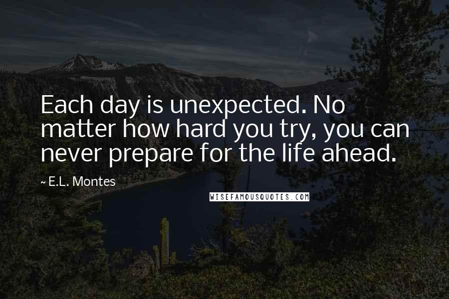 E.L. Montes Quotes: Each day is unexpected. No matter how hard you try, you can never prepare for the life ahead.