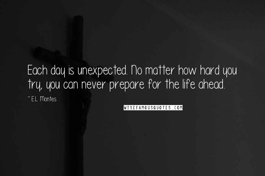 E.L. Montes Quotes: Each day is unexpected. No matter how hard you try, you can never prepare for the life ahead.