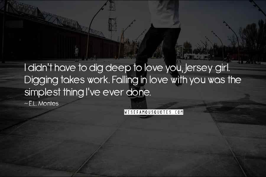 E.L. Montes Quotes: I didn't have to dig deep to love you, Jersey girl. Digging takes work. Falling in love with you was the simplest thing I've ever done.