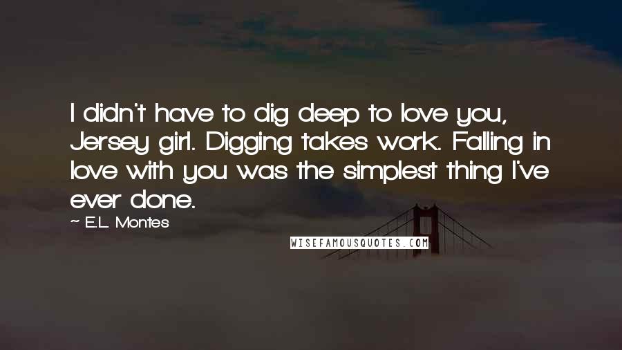 E.L. Montes Quotes: I didn't have to dig deep to love you, Jersey girl. Digging takes work. Falling in love with you was the simplest thing I've ever done.