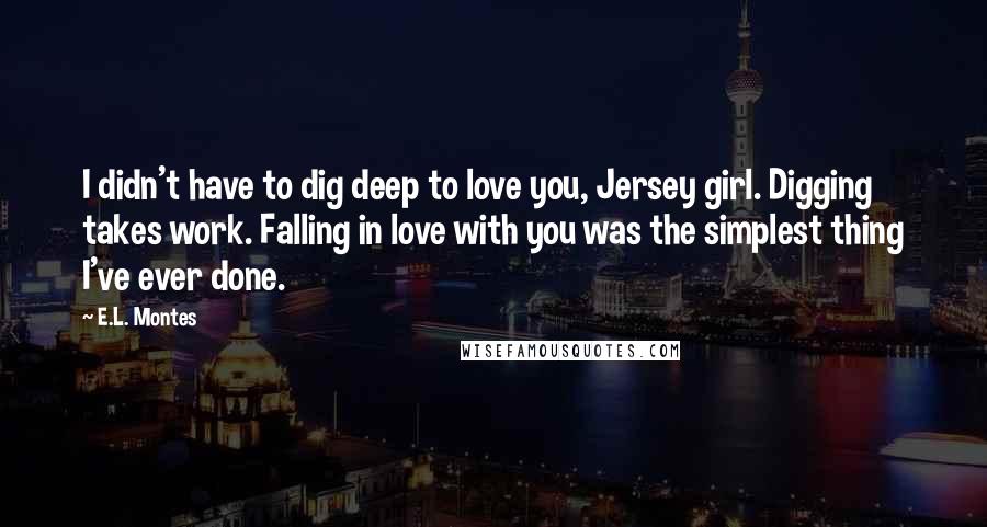 E.L. Montes Quotes: I didn't have to dig deep to love you, Jersey girl. Digging takes work. Falling in love with you was the simplest thing I've ever done.