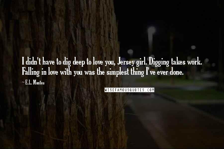 E.L. Montes Quotes: I didn't have to dig deep to love you, Jersey girl. Digging takes work. Falling in love with you was the simplest thing I've ever done.