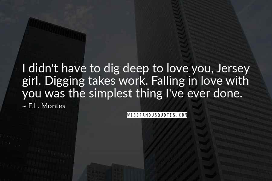 E.L. Montes Quotes: I didn't have to dig deep to love you, Jersey girl. Digging takes work. Falling in love with you was the simplest thing I've ever done.