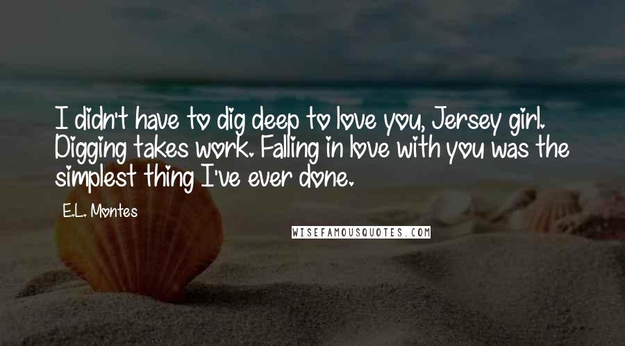 E.L. Montes Quotes: I didn't have to dig deep to love you, Jersey girl. Digging takes work. Falling in love with you was the simplest thing I've ever done.