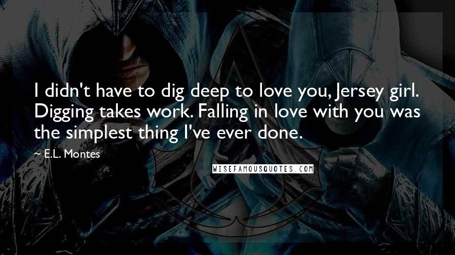 E.L. Montes Quotes: I didn't have to dig deep to love you, Jersey girl. Digging takes work. Falling in love with you was the simplest thing I've ever done.