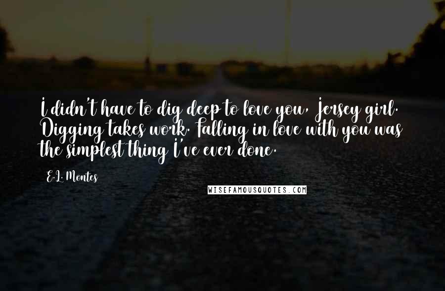 E.L. Montes Quotes: I didn't have to dig deep to love you, Jersey girl. Digging takes work. Falling in love with you was the simplest thing I've ever done.