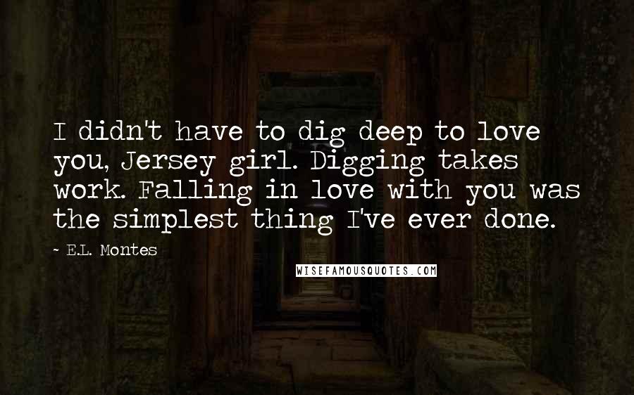 E.L. Montes Quotes: I didn't have to dig deep to love you, Jersey girl. Digging takes work. Falling in love with you was the simplest thing I've ever done.