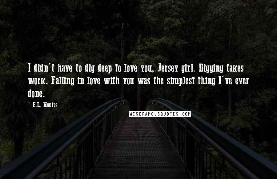 E.L. Montes Quotes: I didn't have to dig deep to love you, Jersey girl. Digging takes work. Falling in love with you was the simplest thing I've ever done.