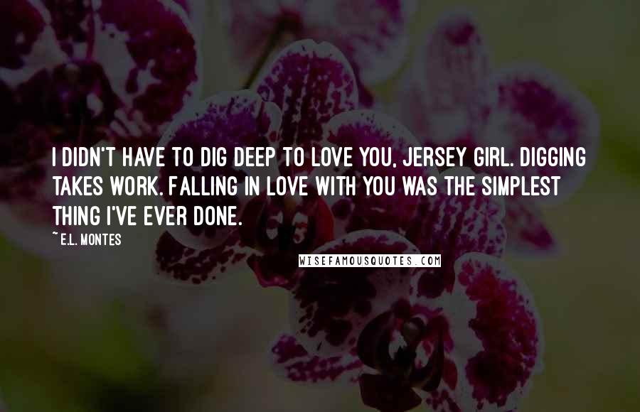 E.L. Montes Quotes: I didn't have to dig deep to love you, Jersey girl. Digging takes work. Falling in love with you was the simplest thing I've ever done.