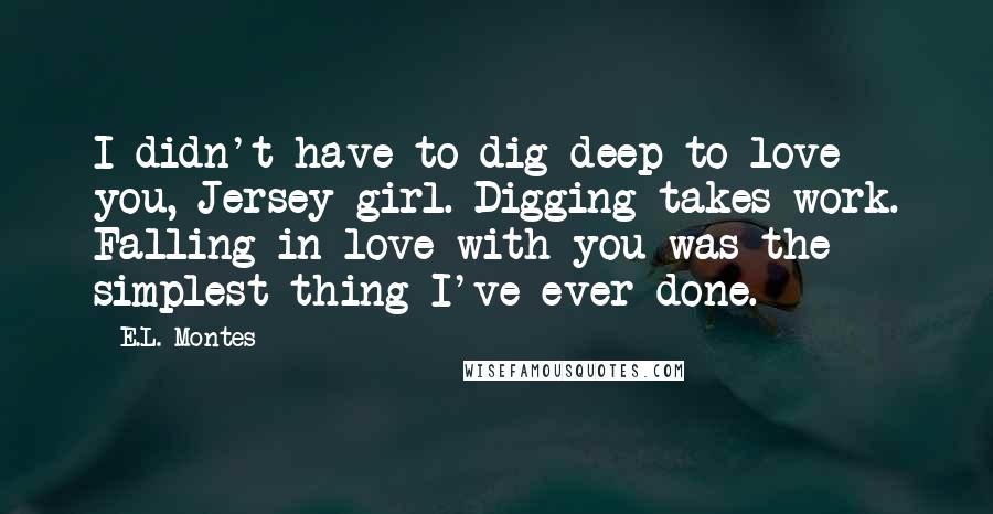 E.L. Montes Quotes: I didn't have to dig deep to love you, Jersey girl. Digging takes work. Falling in love with you was the simplest thing I've ever done.