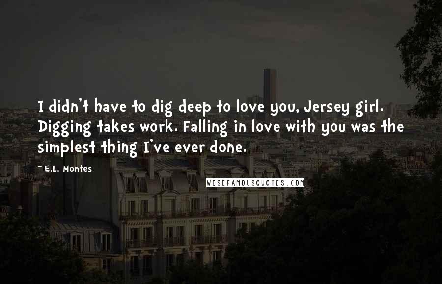 E.L. Montes Quotes: I didn't have to dig deep to love you, Jersey girl. Digging takes work. Falling in love with you was the simplest thing I've ever done.